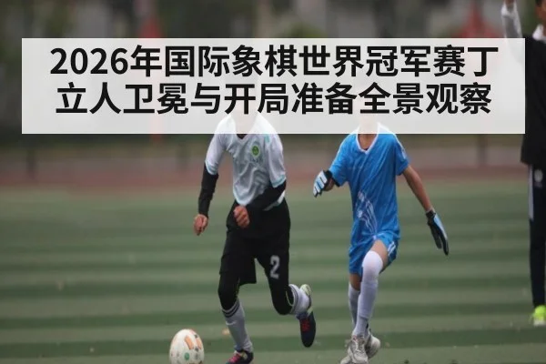 2026年国际象棋世界冠军赛丁立人卫冕与开局准备全景观察