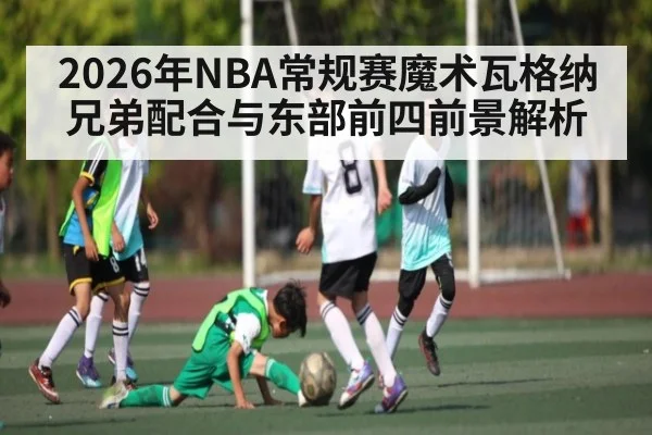 2026年NBA常规赛魔术瓦格纳兄弟配合与东部前四前景解析