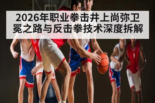 2026年职业拳击井上尚弥卫冕之路与反击拳技术深度拆解